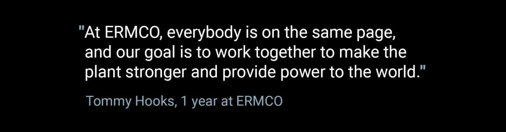 At ERMCO, everybody is on the same page, and our goal is to work together to make the plant stronger and provide power to the world. -Tommy Hooks, 1 year at ERMCO